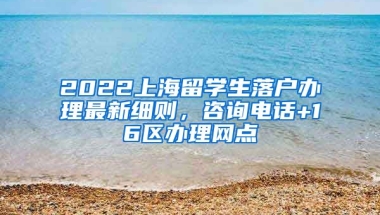 2022上海留学生落户办理最新细则，咨询电话+16区办理网点