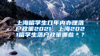 上海留学生几年内办理落户政策2021，上海2021留学生落户政策哪些＊？