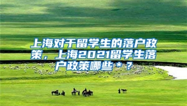 上海对于留学生的落户政策，上海2021留学生落户政策哪些＊？