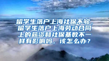 留学生落户上海社保不够，留学生落户上海劳动合同上的薪资和社保基数不一样有影响吗，该怎么办？