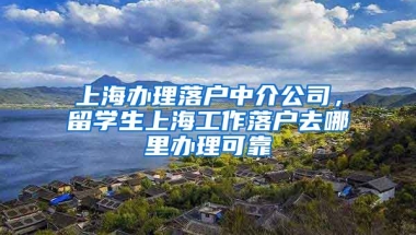 上海办理落户中介公司，留学生上海工作落户去哪里办理可靠