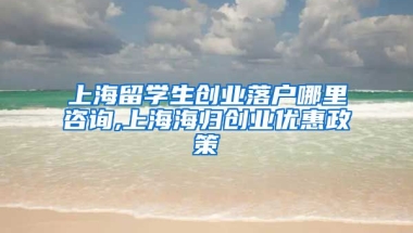 上海留学生创业落户哪里咨询,上海海归创业优惠政策