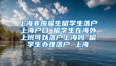 上海非应届生留学生落户上海户口 留学生在海外上班可以落户上海吗 留学生办理落户 上海