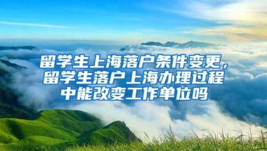 留学生上海落户条件变更，留学生落户上海办理过程中能改变工作单位吗