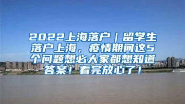 2022上海落户｜留学生落户上海，疫情期间这5个问题想必大家都想知道答案！看完放心了！