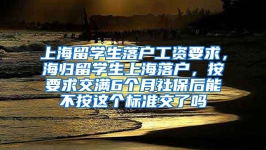 上海留学生落户工资要求，海归留学生上海落户，按要求交满6个月社保后能不按这个标准交了吗