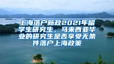 上海落户新政2021年留学生研究生，马来西亚毕业的研究生是否享受无条件落户上海政策