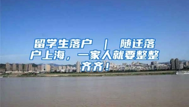 留学生落户 ｜ 随迁落户上海，一家人就要整整齐齐！