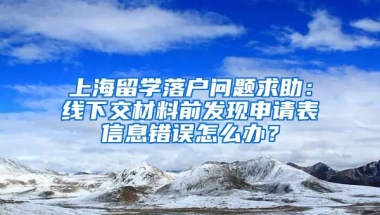 上海留学落户问题求助：线下交材料前发现申请表信息错误怎么办？