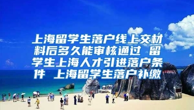 上海留学生落户线上交材料后多久能审核通过 留学生上海人才引进落户条件 上海留学生落户补缴