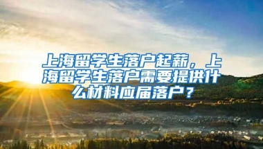 上海留学生落户起薪，上海留学生落户需要提供什么材料应届落户？