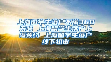 上海留学生落户不满360天吗 上海留学生落户上海预约 上海留学生落户线下初审