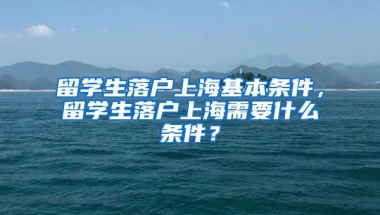 留学生落户上海基本条件，留学生落户上海需要什么条件？