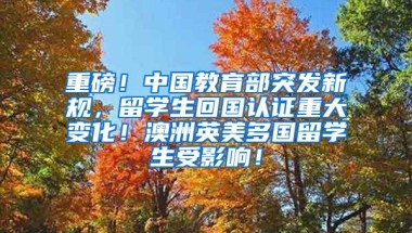 重磅！中国教育部突发新规，留学生回国认证重大变化！澳洲英美多国留学生受影响！