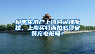 留学生落户上海购买特斯拉，上海买特斯拉必须安装充电桩吗？