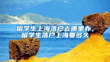 留学生上海落户去哪里办，留学生落户上海要多久