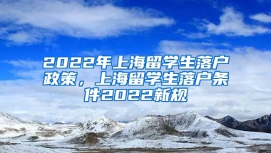 2022年上海留学生落户政策，上海留学生落户条件2022新规