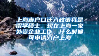 上海市户口迁入政策我是留学硕士，现在上海一家外资企业工作，什么时候可申请入户上海