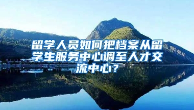 留学人员如何把档案从留学生服务中心调至人才交流中心？