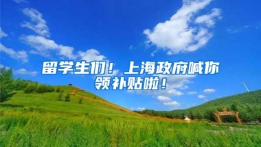 留学生们！上海政府喊你领补贴啦！