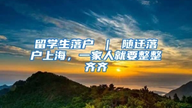 留学生落户 ｜ 随迁落户上海，一家人就要整整齐齐