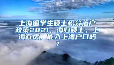 上海留学生硕士积分落户政策2021，海归硕士，上海有房，能入上海户口吗？