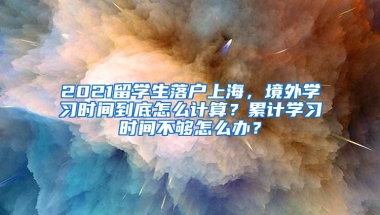 2021留学生落户上海，境外学习时间到底怎么计算？累计学习时间不够怎么办？