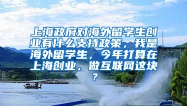 上海政府对海外留学生创业有什么支持政策，我是海外留学生，今年打算在上海创业，做互联网这块？