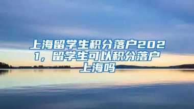 上海留学生积分落户2021，留学生可以积分落户上海吗