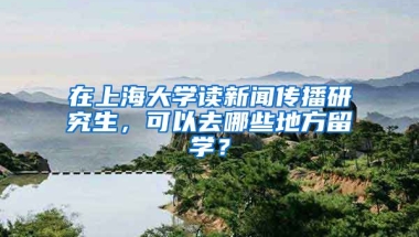 在上海大学读新闻传播研究生，可以去哪些地方留学？