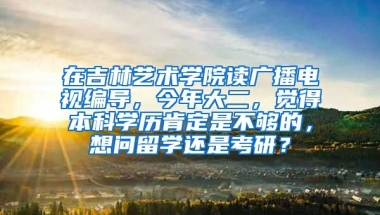 在吉林艺术学院读广播电视编导，今年大二，觉得本科学历肯定是不够的，想问留学还是考研？