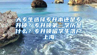 大专生选择专升本还是专升硕？专升硕第一学历是什么？专升硕留学生落户上海