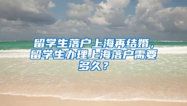 留学生落户上海再结婚，留学生办理上海落户需要多久？