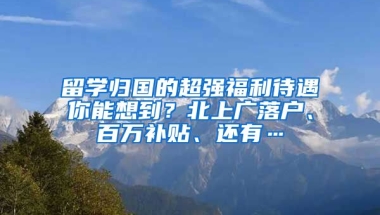 留学归国的超强福利待遇你能想到？北上广落户、百万补贴、还有…