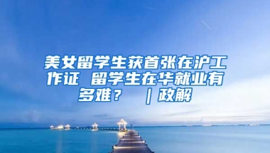 美女留学生获首张在沪工作证 留学生在华就业有多难？ ｜政解