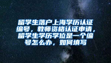 留学生落户上海学历认证编号，教师资格认证申请，留学生学历学位是一个编号怎么办，如何填写