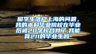 留学生落户上海的问题，我的本科毕业院校在毕业后被211学校合并了,我能算211的毕业生吗-