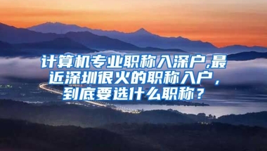 计算机专业职称入深户,最近深圳很火的职称入户，到底要选什么职称？