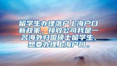 留学生办理落户上海户口新政策，接收公司我是一名海外归国硕士留学生，想要办理上海户口。