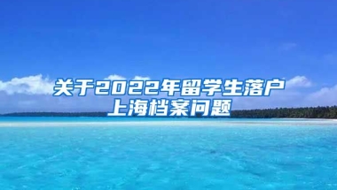 关于2022年留学生落户上海档案问题