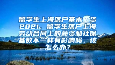 留学生上海落户基本工资2021，留学生落户上海劳动合同上的薪资和社保基数不一样有影响吗，该怎么办？