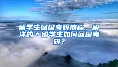 留学生回国考研流程，留洋的＊留学生如何回国考研？