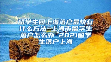 留学生回上海落户最快有什么方法 上海市留学生落户怎么办 2021留学生落户上海