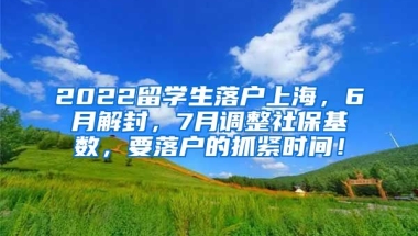 2022留学生落户上海，6月解封，7月调整社保基数，要落户的抓紧时间！