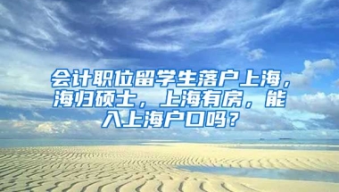 会计职位留学生落户上海，海归硕士，上海有房，能入上海户口吗？