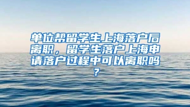 单位帮留学生上海落户后离职，留学生落户上海申请落户过程中可以离职吗？