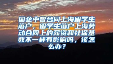 国企中智合同上海留学生落户，留学生落户上海劳动合同上的薪资和社保基数不一样有影响吗，该怎么办？