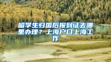 留学生归国后报到证去哪里办理？上海户口上海工作