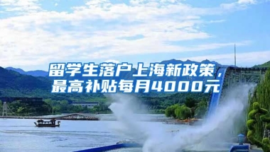 留学生落户上海新政策，最高补贴每月4000元