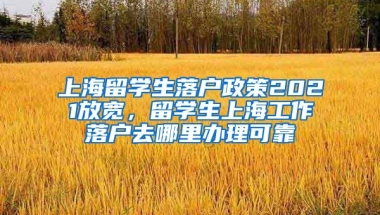 上海留学生落户政策2021放宽，留学生上海工作落户去哪里办理可靠